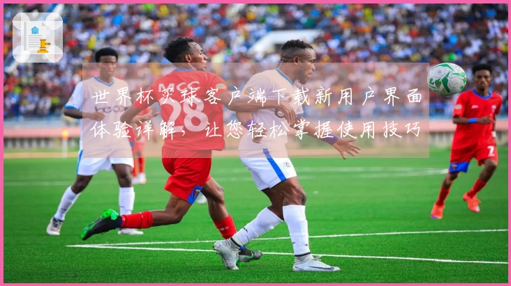 世界杯买球客户端下载新用户界面体验详解，让您轻松掌握使用技巧与功能介绍